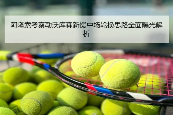 阿隆索考察勒沃库森新援中场轮换思路全面曝光解析