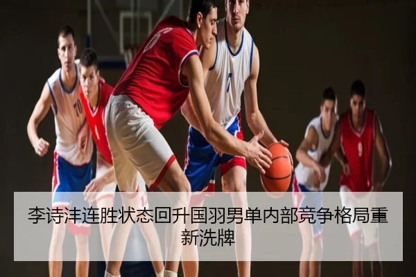 李诗沣连胜状态回升国羽男单内部竞争格局重新洗牌