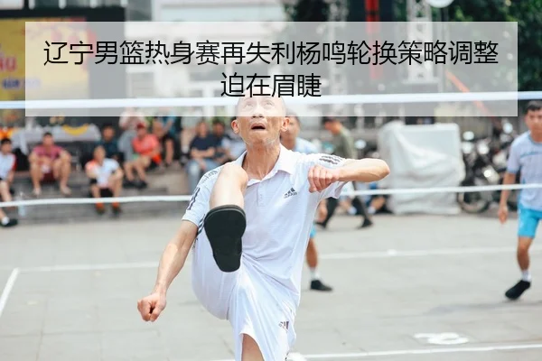辽宁男篮热身赛再失利杨鸣轮换策略调整迫在眉睫