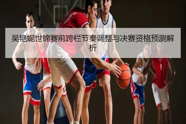 吴艳妮世锦赛前跨栏节奏调整与决赛资格预测解析