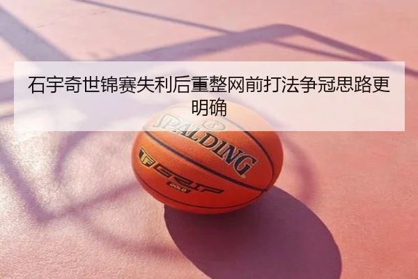 石宇奇世锦赛失利后重整网前打法争冠思路更明确